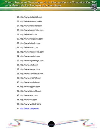 25. http://www.dodgeball.com

26. http://www.econozco.com

27. http://www.friendster.com

28. http://www.habbohotel.com

29. http://www.ilcu.com

30. http://www.imagekind.com

31. http://www.linkedin.com

32. http://www.listal.com

33. http://www.megasocial.com

34. http://www.meetup.com

35. http://www.myheritage.com

36. http://www.orkut.com

37. http://www.sampa.com

38. http://www.sayoutloud.com

39. http://www.singshot.com

40. http://www.tadalist.com

41. http://www.tagged.com

42. http://www.tagworld.com

43. http://www.twttr.com

44. http://www.vox.com

45. http://www.wishlistr.com

46. http://www.xanga.com




                                18
 