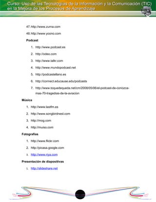 47. http://www.zurna.com

   48. http://www.yoono.com

   Podcast

      1. http://www.podcast.es

      2. http://odeo.com

      3. http://www.talkr.com

      4. http://www.mundopodcast.net

      5. http://podcastellano.es

      6. http://connect.educause.edu/podcasts

      7. http://www.toquedequeda.net/cm/2008/05/06/el-podcast-de-conozca-
          mas-70-tragedias-de-la-aviacion

Música

   1. http://www.lastfm.es

   2. http://www.songbirdnest.com

   3. http://mog.com

   4. http://muiso.com

Fotografías

   1. http://www.flickr.com

   2. http://picasa.google.com

   3. http://www.riya.com

Presentación de diapositivas

   1. http://slideshare.net




                                       18
 