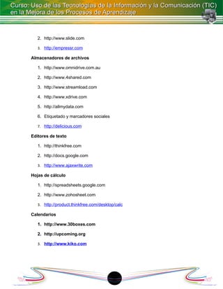 2. http://www.slide.com

   3. http://empressr.com

Almacenadores de archivos

   1. http://www.omnidrive.com.au

   2. http://www.4shared.com

   3. http://www.streamload.com

   4. http://www.xdrive.com

   5. http://allmydata.com

   6. Etiquetado y marcadores sociales

   7. http://delicious.com

Editores de texto

   1. http://thinkfree.com

   2. http://docs.google.com

   3. http://www.ajaxwrite.com

Hojas de cálculo

   1. http://spreadsheets.google.com

   2. http://www.zohosheet.com

   3. http://product.thinkfree.com/desktop/calc

Calendarios

   1. http://www.30boxes.com

   2. http://upcoming.org

   3. http://www.kiko.com




                                         18
 