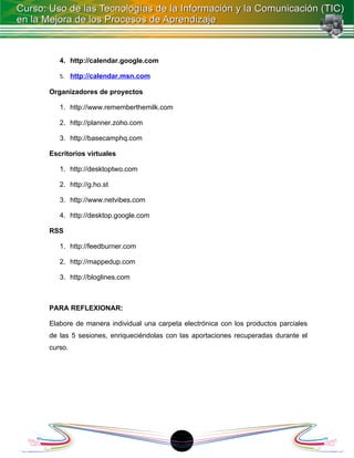 4. http://calendar.google.com

   5. http://calendar.msn.com

Organizadores de proyectos

   1. http://www.rememberthemilk.com

   2. http://planner.zoho.com

   3. http://basecamphq.com

Escritorios virtuales

   1. http://desktoptwo.com

   2. http://g.ho.st

   3. http://www.netvibes.com

   4. http://desktop.google.com

RSS

   1. http://feedburner.com

   2. http://mappedup.com

   3. http://bloglines.com



PARA REFLEXIONAR:

Elabore de manera individual una carpeta electrónica con los productos parciales
de las 5 sesiones, enriqueciéndolas con las aportaciones recuperadas durante el
curso.




                                       18
 