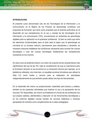 INTRODUCCION

El presente curso denominado Uso de las Tecnologías de la Información y la
Comunicación en la Mejora de los Proceso de Aprendizaje constituye una
propuesta de formación que tiene como propósito que el docente profundice en el
desarrollo de sus competencias en el uso y manejo de las tecnologías de la
información y la comunicación (TIC), incursionando en ambientes de aprendizaje
digitales para su aplicación en el quehacer profesional. Si bien es cierto que entre
los elementos fundamentales para el éxito está el lograr que el aprendizaje se
convierta en un proceso natural y permanente para estudiantes y docentes, es
necesario entonces establecer las condiciones necesarias para conocer las nuevas
tecnologías y usar las nuevas tecnologías fortaleciendo las competencias
necesarias en los mismos.



En este curso se pretende ofrecer una visión de conjunto de las características más
significativas del uso de las TIC, bajo la consideración de que su importancia para
la formación docente no se encuentra en su dimensión técnica (por ejemplo, en la
plataforma utilizada), sino más bien, en aquellas acciones formativas que utilizan la
Web    2.0   como    medio   y   recurso   para   la   realización   de   actividades
independientemente de que también pueda utilizar otro tipo de herramientas.



En el desarrollo del mismo se proporcionarán materiales para lectura y análisis,
también se les presentan actividades que implican el uso y la apropiación de los
recursos TIC disponibles; así mismo se fortalecerá el vínculo de los profesores con
sus propios saberes, alentándolos a descubrir en las herramientas tecnológicas y
en los entornos digitales nuevas fuentes de recursos didácticos y maneras
apropiadas de incluirlos como complementos de su labor pedagógica.




                                           18
 
