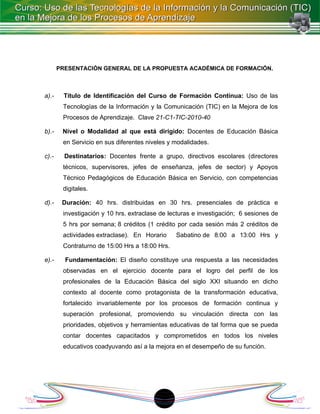 PRESENTACIÓN GENERAL DE LA PROPUESTA ACADÉMICA DE FORMACIÓN.



a).-     Título de Identificación del Curso de Formación Continua: Uso de las
        Tecnologías de la Información y la Comunicación (TIC) en la Mejora de los
        Procesos de Aprendizaje. Clave 21-C1-TIC-2010-40

b).-    Nivel o Modalidad al que está dirigido: Docentes de Educación Básica
        en Servicio en sus diferentes niveles y modalidades.

c).-     Destinatarios: Docentes frente a grupo, directivos escolares (directores
        técnicos, supervisores, jefes de enseñanza, jefes de sector) y Apoyos
        Técnico Pedagógicos de Educación Básica en Servicio, con competencias
        digitales.

d).-    Duración: 40 hrs. distribuidas en 30 hrs. presenciales de práctica e
        investigación y 10 hrs. extraclase de lecturas e investigación; 6 sesiones de
        5 hrs por semana; 8 créditos (1 crédito por cada sesión más 2 créditos de
        actividades extraclase). En Horario     Sabatino de 8:00 a 13:00 Hrs y
        Contraturno de 15:00 Hrs a 18:00 Hrs.

e).-     Fundamentación: El diseño constituye una respuesta a las necesidades
        observadas en el ejercicio docente para el logro del perfil de los
        profesionales de la Educación Básica del siglo XXI situando en dicho
        contexto al docente como protagonista de la transformación educativa,
        fortalecido invariablemente por los procesos de formación continua y
        superación profesional, promoviendo su vinculación directa con las
        prioridades, objetivos y herramientas educativas de tal forma que se pueda
        contar docentes capacitados y comprometidos en todos los niveles
        educativos coadyuvando así a la mejora en el desempeño de su función.




                                           1
 