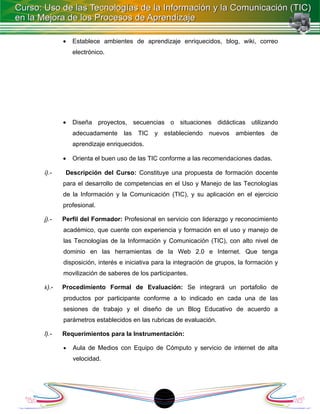 •   Establece ambientes de aprendizaje enriquecidos, blog, wiki, correo
           electrónico.




       •   Diseña proyectos, secuencias o situaciones didácticas utilizando
           adecuadamente     las   TIC   y   estableciendo   nuevos   ambientes    de
           aprendizaje enriquecidos.

       •   Orienta el buen uso de las TIC conforme a las recomendaciones dadas.

i).-    Descripción del Curso: Constituye una propuesta de formación docente
       para el desarrollo de competencias en el Uso y Manejo de las Tecnologías
       de la Información y la Comunicación (TIC), y su aplicación en el ejercicio
       profesional.

j).-   Perfil del Formador: Profesional en servicio con liderazgo y reconocimiento
       académico, que cuente con experiencia y formación en el uso y manejo de
       las Tecnologías de la Información y Comunicación (TIC), con alto nivel de
       dominio en las herramientas de la Web 2.0 e Internet. Que tenga
       disposición, interés e iniciativa para la integración de grupos, la formación y
       movilización de saberes de los participantes.

k).-   Procedimiento Formal de Evaluación: Se integrará un portafolio de
       productos por participante conforme a lo indicado en cada una de las
       sesiones de trabajo y el diseño de un Blog Educativo de acuerdo a
       parámetros establecidos en las rubricas de evaluación.

l).-   Requerimientos para la Instrumentación:

       •   Aula de Medios con Equipo de Cómputo y servicio de internet de alta
           velocidad.




                                             1
 