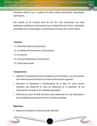 necesarios sobre el uso y práctica de estos medios promoviendo aprendizajes
significativos.


Aún cuando ya se conozca parte de las TIC, será conveniente que cada
participante practique en horas extra lo que va adquiriendo en el curso, haciéndose
autodidacta de sus aprendizajes y administrando el tiempo que a ello le dedica.




Temática:

1.1: World Wide Web en la Educación.

1.2: Los Medios de Información y Comunicación.

1.3: La Web 2.0

1.4: El Correo Electrónico en la Educación

1.5: Crear cuenta Gmail.



Competencias:

   Identifica la importancia de las tecnologías de la información y la comunicación
    de la Internet para la educación con base en las lecturas sugeridas.

   Reconoce la importancia y características de la Web 2.0 como recurso
    educativo que determine la toma de decisiones en la aplicación de las
    herramientas con base en los materiales propuestos.

   Diferencia los tipos de Web Educativo para seleccionar los más adecuados a
    las necesidades educativas conforme a la lectura realizada.



Materiales:

•   Equipo de Cómputo con Internet de alta velocidad.




                                           1
 