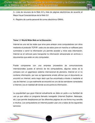 3.- Lista de recursos de la Web 2.0 y lista de páginas electrónicas de acuerdo al
Mapa Visual Características de la Web 2.0

4.- Registro de cuenta personal de correo electrónico GMAIL.




Tema 1.1 World Wide Web en la Educación.

Internet es una red de redes que sirve para enlazar unos computadores con otros
mediante el protocolo TCP/IP, cada uno de estos pone en marcha un software para
suministrar o servir la información y/o permite acceder y mirar esta información.
Internet es el vehículo para transportar la información almacenada en archivos o
documentos que están en otro computador.



Puede    compararse     con    una   empresa     proveedora    de     comunicaciones
internacionales puesta al servicio de los computadores, algunas veces se la
compara con un gigantesco sistema internacional de plomería. Internet en sí no
contiene información, por eso es ligeramente errado afirmar que el documento se
encontró en Internet, sería mejor decir que fue encontrado a través o mediante el
uso de Internet. Lo que realmente se encontró es uno de los servidores conectados
a Internet y es en realidad allí donde se encuentra la información.



La popularidad que goza Internet actualmente se debe en parte a su facilidad de
uso ya que utiliza un programa llamado navegador (Internet Explorer, Netscape,
etc.) que permite desplazarse por las diferentes páginas de una forma muy sencilla
e intuitiva. Los computadores en Internet pueden usar uno o todos de los siguientes
servicios:




                                           1
 