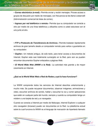 • Correo electrónico (e-mail).- Permite enviar y recibir mensajes. Provee acceso a
grupos de discusión por medio de mensajes, con frecuencia se les llama Listservs®
(Administración comercial de listas de correo).

• Ingreso por red telefónica o remota.- Permite que su computador se conecte a
otro por medio de una línea telefónica y utilizarlos como si usted estuviese con el
uno junto al otro.




• FTP o Protocolo de Transferencia de Archivos.- Permite trasladar rápidamente
archivos de gran tamaño desde un computador remoto para verlos o guardarlos en
su computador.

• Gopher.- Un método antiguo, de solo texto, para tener acceso a documentos de
Internet. Gopher esta casi totalmente sumergido en la Red, pero aún se pueden
encontrar documentos Gopher enlazados a páginas Web.

• El World Wide Web (WWW o la Red).- La actividad más grande y de mayor
crecimiento en Internet.



¿Qué es la World Wide Web o Red de Redes y qué la hace funcionar?



La WWW comprende todos los servicios de Internet descritos anteriormente y
mucho más: Se puede recuperar documentos, observar imágenes, animaciones y
video, escuchar archivos de sonido, hablar y escuchar la voz y correr aplicaciones
que estén en cualquier parte del mundo, siempre y cuando su computador tenga un
módem o una tarjeta de red y un navegador.

Cuando se conecta a Internet por medio de Netscape, Internet Explorer o cualquier
otro navegador (browser) puede ver documentos en la Red. La plataforma actual
sobre la cual funciona la WWW es el lenguaje de marcación de hipertexto llamado




                                          1
 