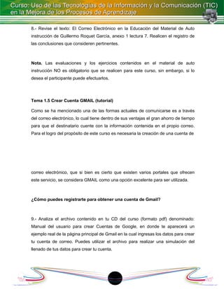 8.- Revise el texto: El Correo Electrónico en la Educación del Material de Auto
instrucción de Guillermo Roquet García, anexo 1 lectura 7. Realicen el registro de
las conclusiones que consideren pertinentes.



Nota. Las evaluaciones y los ejercicios contenidos en el material de auto
instrucción NO es obligatorio que se realicen para este curso, sin embargo, si lo
desea el participante puede efectuarlos.




Tema 1.5 Crear Cuenta GMAIL (tutorial)

Como se ha mencionado una de las formas actuales de comunicarse es a través
del correo electrónico, lo cual tiene dentro de sus ventajas el gran ahorro de tiempo
para que el destinatario cuente con la información contenida en el propio correo.
Para el logro del propósito de este curso es necesaria la creación de una cuenta de




correo electrónico, que si bien es cierto que existen varios portales que ofrecen
este servicio, se considera GMAIL como una opción excelente para ser utilizada.



¿Cómo puedes registrarte para obtener una cuenta de Gmail?



9.- Analiza el archivo contenido en tu CD del curso (formato pdf) denominado:
Manual del usuario para crear Cuentas de Google, en donde te aparecerá un
ejemplo real de la página principal de Gmail en la cual ingresas los datos para crear
tu cuenta de correo. Puedes utilizar el archivo para realizar una simulación del
llenado de tus datos para crear tu cuenta.




                                             1
 