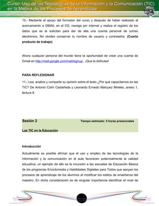 10.- Mediante el apoyo del formador del curso y después de haber realizado el
acercamiento a GMAIL en el CD, navega por internet y realiza el registro de los
datos que se te solicitan para dar de alta una cuenta personal de correo
electrónico. No olvides conservar tu nombre de usuario y contraseña. (Cuarto
producto de trabajo)



Ahora cualquier persona del mundo tiene la oportunidad de crear una cuenta de
Gmail en http://mail.google.com/mail/signup . ¡Que la disfrutes!



PARA REFLEXIONAR

11.- Lea, analice y comparta su opinión sobre el texto ¿Por qué capacitarnos en las
TIC? De Antonio Colín Castañeda y Leonardo Ernesto Márquez Mireles, anexo 1,
lectura 8.




Sesión 2                                   Tiempo estimado: 5 horas presenciales


Las TIC en la Educación




Introducción

Actualmente es posible afirmar que el uso y empleo de las tecnologías de la
información y la comunicación en el aula favorecen potencialmente la calidad
educativa, un ejemplo de ello es la incursión a las escuelas de Educación Básica
de los programas Enciclomedia y Habilidades Digitales para Todos que apoyan los
procesos de aprendizaje de los alumnos al modificar los estilos de enseñanza del
maestro. En dicha consideración es de singular importancia identificar el nivel de




                                           1
 
