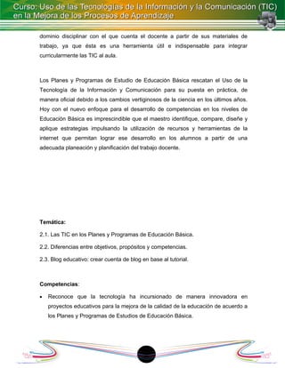dominio disciplinar con el que cuenta el docente a partir de sus materiales de
trabajo, ya que ésta es una herramienta útil e indispensable para integrar
curricularmente las TIC al aula.



Los Planes y Programas de Estudio de Educación Básica rescatan el Uso de la
Tecnología de la Información y Comunicación para su puesta en práctica, de
manera oficial debido a los cambios vertiginosos de la ciencia en los últimos años.
Hoy con el nuevo enfoque para el desarrollo de competencias en los niveles de
Educación Básica es imprescindible que el maestro identifique, compare, diseñe y
aplique estrategias impulsando la utilización de recursos y herramientas de la
internet que permitan lograr ese desarrollo en los alumnos a partir de una
adecuada planeación y planificación del trabajo docente.




Temática:

2.1. Las TIC en los Planes y Programas de Educación Básica.

2.2. Diferencias entre objetivos, propósitos y competencias.

2.3. Blog educativo: crear cuenta de blog en base al tutorial.



Competencias:

•   Reconoce que la tecnología ha incursionado de manera innovadora en
    proyectos educativos para la mejora de la calidad de la educación de acuerdo a
    los Planes y Programas de Estudios de Educación Básica.




                                           1
 