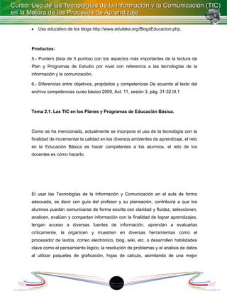 •   Uso educativo de los blogs http://www.eduteka.org/BlogsEducacion.php.



Productos:

5.- Puntero (lista de 5 puntos) con los aspectos más importantes de la lectura de
Plan y Programas de Estudio por nivel con referencia a las tecnologías de la
información y la comunicación.

6.- Diferencias entre objetivos, propósitos y competencias De acuerdo al texto del
archivo competencias curso básico 2009, Act. 11, sesión 3, pág. 31-32 III.1



Tema 2.1. Las TIC en los Planes y Programas de Educación Básica.



Como se ha mencionado, actualmente se incorpora el uso de la tecnología con la
finalidad de incrementar la calidad en los diversos ambientes de aprendizaje, el reto
en la Educación Básica es hacer competentes a los alumnos, el reto de los
docentes es cómo hacerlo.




El usar las Tecnologías de la Información y Comunicación en el aula de forma
adecuada, es decir con guía del profesor y su planeación, contribuirá a que los
alumnos puedan comunicarse de forma escrita con claridad y fluidez, seleccionen,
analicen, evalúen y compartan información con la finalidad de lograr aprendizajes,
tengan acceso a diversas fuentes de información, aprendan a evaluarlas
críticamente, la organicen y muestren en diversas herramientas como el
procesador de textos, correo electrónico, blog, wiki, etc. o desarrollen habilidades
clave como el pensamiento lógico, la resolución de problemas y el análisis de datos
al utilizar paquetes de graficación, hojas de cálculo, asimilando de una mejor




                                          1
 