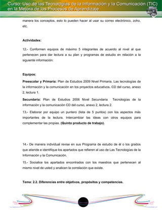 manera los conceptos, esto lo pueden hacer al usar su correo electrónico, zoho,
etc.



Actividades:

12.- Conformen equipos de máximo 5 integrantes de acuerdo al nivel al que
pertenecen para dar lectura a su plan y programas de estudio en relación a la
siguiente información:



Equipos:

Preescolar y Primaria: Plan de Estudios 2009 Nivel Primaria. Las tecnologías de
la información y la comunicación en los proyectos educativos. CD del curso, anexo
2, lectura 1.

Secundaria: Plan de Estudios 2006 Nivel Secundaria                Tecnologías de la
información y la comunicación CD del curso, anexo 2, lectura 2.

13.- Elaborar por equipo un puntero (lista de 5 puntos) con los aspectos más
importantes de la lectura. Intercambiar las ideas con otros equipos para
complementar las propias. (Quinto producto de trabajo).




14.- De manera individual revise en sus Programa de estudio de él o los grados
que atiende e identifique los apartados que refieren al uso de Las Tecnologías de la
Información y la Comunicación.

15.- Socialice los apartados encontrados con los maestros que pertenecen al
mismo nivel de usted y analicen la correlación que existe.



Tema: 2.2. Diferencias entre objetivos, propósitos y competencias.




                                          1
 