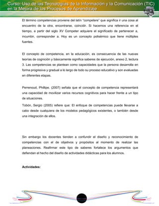 El término competencias proviene del latín “competere” que significa ir una cosa al
encuentro de la otra, encontrarse, coincidir. Si hacemos una referencia en el
tiempo, a partir del siglo XV Competer adquiere el significado de pertenecer a,
incumbir, corresponder a. Hoy es un concepto polisémico que tiene múltiples
fuentes.


El concepto de competencia, en la educación, es consecuencia de las nuevas
teorías de cognición y básicamente significa saberes de ejecución, anexo 2, lectura
3. Las competencias se plantean como capacidades que la persona desarrolla en
forma progresiva y gradual a lo largo de todo su proceso educativo y son evaluadas
en diferentes etapas.


Perrenoud, Phillipe. (2007) señala que el concepto de competencia representará
una capacidad de movilizar varios recursos cognitivos para hacer frente a un tipo
de situaciones.

Tobón, Sergio (2005) refiere que: El enfoque de competencias puede llevarse a
cabo desde cualquiera de los modelos pedagógicos existentes, o también desde
una integración de ellos.




Sin embargo los docentes tienden a confundir el diseño y reconocimiento de
competencias con el de objetivos y propósitos al momento de realizar las
planeaciones. Reafirmar este tipo de saberes fortalece los argumentos que
defiendan el hecho del diseño de actividades didácticas para los alumnos.



Actividades:




                                         1
 