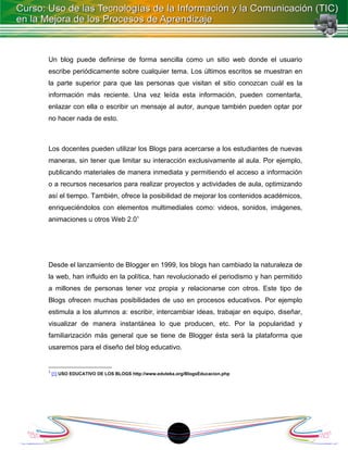 Un blog puede definirse de forma sencilla como un sitio web donde el usuario
escribe periódicamente sobre cualquier tema. Los últimos escritos se muestran en
la parte superior para que las personas que visitan el sitio conozcan cuál es la
información más reciente. Una vez leída esta información, pueden comentarla,
enlazar con ella o escribir un mensaje al autor, aunque también pueden optar por
no hacer nada de esto.



Los docentes pueden utilizar los Blogs para acercarse a los estudiantes de nuevas
maneras, sin tener que limitar su interacción exclusivamente al aula. Por ejemplo,
publicando materiales de manera inmediata y permitiendo el acceso a información
o a recursos necesarios para realizar proyectos y actividades de aula, optimizando
así el tiempo. También, ofrece la posibilidad de mejorar los contenidos académicos,
enriqueciéndolos con elementos multimediales como: videos, sonidos, imágenes,
animaciones u otros Web 2.01




Desde el lanzamiento de Blogger en 1999, los blogs han cambiado la naturaleza de
la web, han influido en la política, han revolucionado el periodismo y han permitido
a millones de personas tener voz propia y relacionarse con otros. Este tipo de
Blogs ofrecen muchas posibilidades de uso en procesos educativos. Por ejemplo
estimula a los alumnos a: escribir, intercambiar ideas, trabajar en equipo, diseñar,
visualizar de manera instantánea lo que producen, etc. Por la popularidad y
familiarización más general que se tiene de Blogger ésta será la plataforma que
usaremos para el diseño del blog educativo.


1
    [1] USO EDUCATIVO DE LOS BLOGS http://www.eduteka.org/BlogsEducacion.php




                                                      1
 