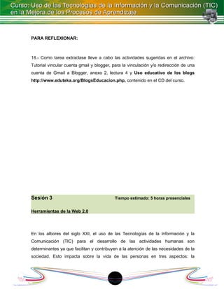 PARA REFLEXIONAR:



18.- Como tarea extraclase lleve a cabo las actividades sugeridas en el archivo:
Tutorial vincular cuenta gmail y blogger, para la vinculación y/o redirección de una
cuenta de Gmail a Blogger, anexo 2, lectura 4 y Uso educativo de los blogs
http://www.eduteka.org/BlogsEducacion.php, contenido en el CD del curso.




Sesión 3                                   Tiempo estimado: 5 horas presenciales


Herramientas de la Web 2.0




En los albores del siglo XXI, el uso de las Tecnologías de la Información y la
Comunicación (TIC) para el desarrollo de las actividades humanas son
determinantes ya que facilitan y contribuyen a la atención de las necesidades de la
sociedad. Esto impacta sobre la vida de las personas en tres aspectos: la




                                          1
 