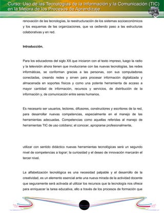 renovación de las tecnologías, la reestructuración de los sistemas socioeconómicos
y los esquemas de las organizaciones, que va cediendo paso a las estructuras
colaborativas y en red.



Introducción.



Para los educadores del siglo XX que iniciaron con el texto impreso, luego la radio
y la televisión ahora tienen que involucrarse con las nuevas tecnologías, las redes
informáticas, se conforman gracias a las personas, con sus computadoras
conectadas, creando redes y sirven para procesar información digitalizada y
almacenada en soportes físicos y como una potente herramienta de acceso a
mayor cantidad de información, recursos y servicios, de distribución de la
información y, de comunicación entre seres humanos.



Es necesario ser usuarios, lectores, difusores, constructores y escritores de la red,
para desarrollar nuevas competencias, especialmente en el manejo de las
herramientas adecuadas. Competencias como aquellas referidas al manejo de
herramientas TIC de uso cotidiano; el conocer, apropiarse profesionalmente,




utilizar con sentido didáctico nuevas herramientas tecnológicas será un segundo
nivel de competencias a lograr; la curiosidad y el deseo de innovación marcarán el
tercer nivel.



La alfabetización tecnológica es una necesidad palpable y el desarrollo de la
creatividad, es un elemento esencial ante una nueva mirada de la actividad docente
que seguramente será activada al utilizar los recursos que la tecnología nos ofrece
para enriquecer la tarea educativa, ello a través de los procesos de formación que




                                          1
 