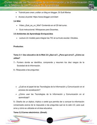 •    Tutorial para crear y editar un blog en blogger, Di Guili Marisa

  •    Acceso al portal: https://www.blogger.com/start

3.4 Wiki

   •    Video ¿Qué_es_un_Wiki? Contenido en el CD del curso.

   •    Guía instruccional. Wikispaces para Docentes.

3.5 Ambientes de Aprendizaje Enriquecidos

   •    Lectura Un modelo para integrar las TIC al currículo escolar. Eduteka.



Productos:



Tema 3.1: Uso educativo de la Web 2.0 ¿Qué es?, ¿Para qué sirve?, ¿Cómo se
utiliza?

7.- Puntero donde se identifica, comprende y resumen los diez rasgos de la
      Sociedad de la Información.

8.- Respuesta a las preguntas:




  •    ¿Cuál es el papel de las Tecnologías de la Información y Comunicación en el
       proceso de socialización?

  •    ¿Cómo usar las Tecnologías de la Información y Comunicación en el
       aprendizaje?

9.- Diseño de un díptico, tríptico o cartel que permita dar a conocer la información
consensada acerca de la respuesta a las preguntas qué es la web 2.0, para qué
sirve y cómo es utilizada en el área educativa.

Tema 3.2 Correo electrónico. (Gmail).



                                            1
 