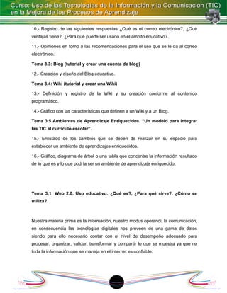 10.- Registro de las siguientes respuestas ¿Qué es el correo electrónico?, ¿Qué
ventajas tiene?, ¿Para qué puede ser usado en el ámbito educativo?

11.- Opiniones en torno a las recomendaciones para el uso que se le da al correo
electrónico.

Tema 3.3: Blog (tutorial y crear una cuenta de blog)

12.- Creación y diseño del Blog educativo.

Tema 3.4: Wiki (tutorial y crear una Wiki)

13.- Definición y registro de la Wiki y su creación conforme al contenido
programático.

14.- Gráfico con las características que definen a un Wiki y a un Blog.

Tema 3.5 Ambientes de Aprendizaje Enriquecidos. “Un modelo para integrar
las TIC al currículo escolar”.

15.- Enlistado de los cambios que se deben de realizar en su espacio para
establecer un ambiente de aprendizajes enriquecidos.

16.- Gráfico, diagrama de árbol o una tabla que concentre la información resultado
de lo que es y lo que podría ser un ambiente de aprendizaje enriquecido.




Tema 3.1: Web 2.0. Uso educativo: ¿Qué es?, ¿Para qué sirve?, ¿Cómo se
utiliza?



Nuestra materia prima es la información, nuestro modus operandi, la comunicación,
en consecuencia las tecnologías digitales nos proveen de una gama de datos
siendo para ello necesario contar con el nivel de desempeño adecuado para
procesar, organizar, validar, transformar y compartir lo que se muestra ya que no
toda la información que se maneja en el internet es confiable.




                                           1
 