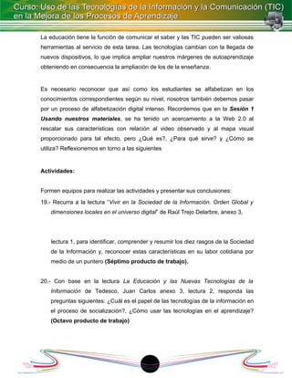 La educación tiene la función de comunicar el saber y las TIC pueden ser valiosas
herramientas al servicio de esta tarea. Las tecnologías cambian con la llegada de
nuevos dispositivos, lo que implica ampliar nuestros márgenes de autoaprendizaje
obteniendo en consecuencia la ampliación de los de la enseñanza.


Es necesario reconocer que así como los estudiantes se alfabetizan en los
conocimientos correspondientes según su nivel, nosotros también debemos pasar
por un proceso de alfabetización digital intenso. Recordemos que en la Sesión 1
Usando nuestros materiales, se ha tenido un acercamiento a la Web 2.0 al
rescatar sus características con relación al video observado y al mapa visual
proporcionado para tal efecto, pero ¿Qué es?, ¿Para qué sirve? y ¿Cómo se
utiliza? Reflexionemos en torno a las siguientes


Actividades:


Formen equipos para realizar las actividades y presentar sus conclusiones:
19.- Recurra a la lectura “Vivir en la Sociedad de la Información. Orden Global y
    dimensiones locales en el universo digital” de Raúl Trejo Delarbre, anexo 3,




    lectura 1, para identificar, comprender y resumir los diez rasgos de la Sociedad
    de la Información y, reconocer estas características en su labor cotidiana por
    medio de un puntero (Séptimo producto de trabajo).


20.- Con base en la lectura La Educación y las Nuevas Tecnologías de la
    Información de Tedesco, Juan Carlos anexo 3, lectura 2, responda las
    preguntas siguientes: ¿Cuál es el papel de las tecnologías de la información en
    el proceso de socialización?, ¿Cómo usar las tecnologías en el aprendizaje?
    (Octavo producto de trabajo)




                                          1
 