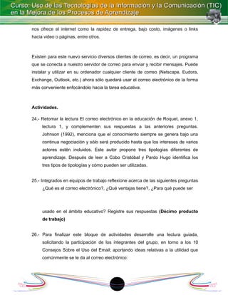 nos ofrece el internet como la rapidez de entrega, bajo costo, imágenes o links
hacia video o páginas, entre otros.



Existen para este nuevo servicio diversos clientes de correo, es decir, un programa
que se conecta a nuestro servidor de correo para enviar y recibir mensajes. Puede
instalar y utilizar en su ordenador cualquier cliente de correo (Netscape, Eudora,
Exchange, Outlook, etc.) ahora sólo quedará usar el correo electrónico de la forma
más conveniente enfocándolo hacia la tarea educativa.



Actividades.

24.- Retomar la lectura El correo electrónico en la educación de Roquet, anexo 1,
     lectura 1, y complementen sus respuestas a las anteriores preguntas.
     Johnson (1992), menciona que el conocimiento siempre se genera bajo una
     continua negociación y sólo será producido hasta que los intereses de varios
     actores estén incluidos. Este autor propone tres tipologías diferentes de
     aprendizaje. Después de leer a Cobo Cristóbal y Pardo Hugo identifica los
     tres tipos de tipologías y cómo pueden ser utilizadas.


25.- Integrados en equipos de trabajo reflexione acerca de las siguientes preguntas
     ¿Qué es el correo electrónico?, ¿Qué ventajas tiene?, ¿Para qué puede ser




     usado en el ámbito educativo? Registre sus respuestas (Décimo producto
     de trabajo)


26.- Para finalizar este bloque de actividades desarrolle una lectura guiada,
     solicitando la participación de los integrantes del grupo, en torno a los 10
     Consejos Sobre el Uso del Email; aportando ideas relativas a la utilidad que
     comúnmente se le da al correo electrónico:




                                          1
 