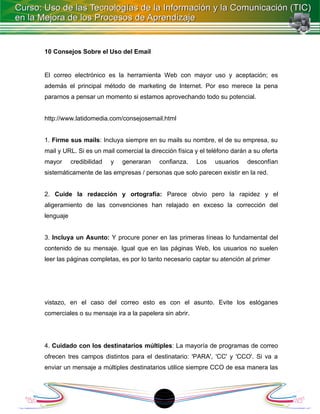 10 Consejos Sobre el Uso del Email


El correo electrónico es la herramienta Web con mayor uso y aceptación; es
además el principal método de marketing de Internet. Por eso merece la pena
pararnos a pensar un momento si estamos aprovechando todo su potencial.


http://www.latidomedia.com/consejosemail.html


1. Firme sus mails: Incluya siempre en su mails su nombre, el de su empresa, su
mail y URL. Si es un mail comercial la dirección física y el teléfono darán a su oferta
mayor      credibilidad   y   generaran   confianza.    Los    usuarios    desconfían
sistemáticamente de las empresas / personas que solo parecen existir en la red.


2. Cuide la redacción y ortografía: Parece obvio pero la rapidez y el
aligeramiento de las convenciones han relajado en exceso la corrección del
lenguaje


3. Incluya un Asunto: Y procure poner en las primeras líneas lo fundamental del
contenido de su mensaje. Igual que en las páginas Web, los usuarios no suelen
leer las páginas completas, es por lo tanto necesario captar su atención al primer




vistazo, en el caso del correo esto es con el asunto. Evite los eslóganes
comerciales o su mensaje ira a la papelera sin abrir.




4. Cuidado con los destinatarios múltiples: La mayoría de programas de correo
ofrecen tres campos distintos para el destinatario: 'PARA', 'CC' y 'CCO'. Si va a
enviar un mensaje a múltiples destinatarios utilice siempre CCO de esa manera las




                                           1
 