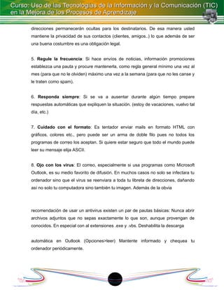 direcciones permanecerán ocultas para los destinatarios. De esa manera usted
mantiene la privacidad de sus contactos (clientes, amigos..) lo que además de ser
una buena costumbre es una obligación legal.


5. Regule la frecuencia: Si hace envíos de noticias, información promociones
establezca una pauta y procure mantenerla, como regla general mínimo una vez al
mes (para que no le olviden) máximo una vez a la semana (para que no les canse y
le traten como spam).


6. Responda siempre: Si se va a ausentar durante algún tiempo prepare
respuestas automáticas que expliquen la situación. (estoy de vacaciones, vuelvo tal
día, etc.)


7. Cuidado con el formato: Es tentador enviar mails en formato HTML con
gráficos, colores etc., pero puede ser un arma de doble filo pues no todos los
programas de correo los aceptan. Si quiere estar seguro que todo el mundo puede
leer su mensaje elija ASCII.


8. Ojo con los virus: El correo, especialmente si usa programas como Microsoft
Outlook, es su medio favorito de difusión. En muchos casos no solo se infectara tu
ordenador sino que el virus se reenviara a toda tu libreta de direcciones, dañando
así no solo tu computadora sino también tu imagen. Además de la obvia




recomendación de usar un antivirus existen un par de pautas básicas: Nunca abrir
archivos adjuntos que no sepas exactamente lo que son, aunque provengan de
conocidos. En especial con al extensiones .exe y .vbs. Deshabilita la descarga


automática en Outlook (Opciones>leer) Mantente informado y chequea tu
ordenador periódicamente.




                                         1
 
