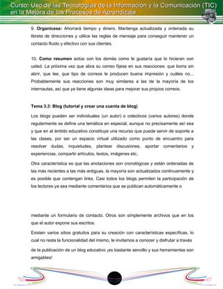 9. Organícese: Ahorrará tiempo y dinero. Mantenga actualizada y ordenada su
libreta de direcciones y utilice las reglas de mensaje para conseguir mantener un
contacto fluido y efectivo con sus clientes.


10. Como resumen actúe con los demás como le gustaría que lo hicieran con
usted. La próxima vez que abra su correo fíjese en sus reacciones: que borra sin
abrir, que lee, que tipo de correos le producen buena impresión y cuáles no...
Probablemente sus reacciones son muy similares a las de la mayoría de los
internautas, así que ya tiene algunas ideas para mejorar sus propios correos.


Tema 3.3: Blog (tutorial y crear una cuenta de blog)

Los blogs pueden ser individuales (un autor) o colectivos (varios autores) donde
regularmente se define una temática en especial, aunque no precisamente así sea
y que en al ámbito educativo constituye una recurso que puede servir de soporte a
las clases, por ser un espacio virtual utilizado como punto de encuentro para
resolver   dudas,   inquietudes, plantear          discusiones,   aportar   comentarios   y
experiencias, compartir artículos, textos, imágenes etc.

Otra característica es que las anotaciones son cronológicas y están ordenadas de
las más recientes a las más antiguas, la mayoría son actualizados continuamente y
es posible que contengan links. Casi todos los blogs permiten la participación de
los lectores ya sea mediante comentarios que se publican automáticamente o




mediante un formulario de contacto. Otros son simplemente archivos que en los
que el autor expone sus escritos.

Existen varios sitios gratuitos para su creación con características específicas, lo
cual no resta la funcionalidad del mismo, le invitamos a conocer y disfrutar a través

de la publicación de un blog educativo ¡es bastante sencillo y sus herramientas son
amigables!



                                               1
 