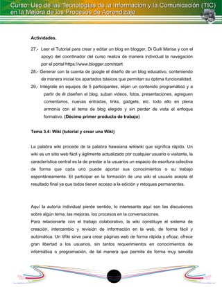 Actividades.

27.- Leer el Tutorial para crear y editar un blog en blogger, Di Guili Marisa y con el
     apoyo del coordinador del curso realiza de manera individual la navegación
     por el portal https://www.blogger.com/start
28.- Generar con la cuenta de google el diseño de un blog educativo, conteniendo
     de manera inicial los apartados básicos que permitan su óptima funcionalidad.
29.- Intégrate en equipos de 5 participantes, elijan un contenido programático y a
       partir de él diseñen el blog, suban videos, fotos, presentaciones, agreguen
       comentarios, nuevas entradas, links, gadgets, etc. todo ello en plena
       armonía con el tema de blog elegido y sin perder de vista el enfoque
       formativo. (Décimo primer producto de trabajo)


Tema 3.4: Wiki (tutorial y crear una Wiki)


La palabra wiki procede de la palabra hawaiana wikiwiki que significa rápido. Un
wiki es un sitio web fácil y ágilmente actualizado por cualquier usuario o visitante, la
característica central es la de prestar a la usuarios un espacio de escritura colectiva
de forma que cada uno puede aportar sus conocimientos o su trabajo
espontáneamente. El participar en la formación de una wiki el usuario acepta el
resultado final ya que todos tienen acceso a la edición y retoques permanentes.




Aquí la autoría individual pierde sentido, lo interesante aquí son las discusiones
sobre algún tema, las mejoras, los procesos en la conversaciones.
Para relacionarte con el trabajo colaborativo, la wiki constituye el sistema de
creación, intercambio y revisión de información en la web, de forma fácil y
automática. Un Wiki sirve para crear páginas web de forma rápida y eficaz, ofrece
gran libertad a los usuarios, sin tantos requerimientos en conocimientos de
informática o programación, de tal manera que permite de forma muy sencilla




                                            1
 