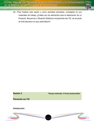 34.- Para finalizar esta sesión y como actividad extraclase, investigará en sus
      materiales de trabajo ¿Cuáles son los elementos para la elaboración de un
      Proyecto, Secuencia o Situación Didáctica incorporando las TIC, de acuerdo
      al nivel educativo en que usted labora?




Sesión 4                                  Tiempo estimado: 5 horas presenciales


Planeando con TIC




Introducción:




                                         1
 
