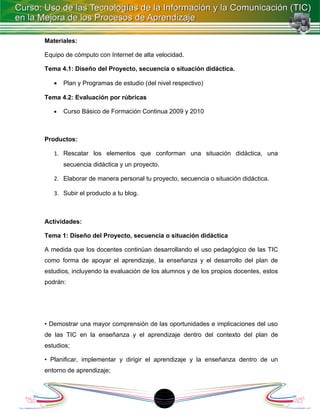 Materiales:

Equipo de cómputo con Internet de alta velocidad.

Tema 4.1: Diseño del Proyecto, secuencia o situación didáctica.

   •   Plan y Programas de estudio (del nivel respectivo)

Tema 4.2: Evaluación por rúbricas

   •   Curso Básico de Formación Continua 2009 y 2010



Productos:

   1. Rescatar los elementos que conforman una situación didáctica, una
       secuencia didáctica y un proyecto.

   2. Elaborar de manera personal tu proyecto, secuencia o situación didáctica.

   3. Subir el producto a tu blog.



Actividades:

Tema 1: Diseño del Proyecto, secuencia o situación didáctica

A medida que los docentes continúan desarrollando el uso pedagógico de las TIC
como forma de apoyar el aprendizaje, la enseñanza y el desarrollo del plan de
estudios, incluyendo la evaluación de los alumnos y de los propios docentes, estos
podrán:




• Demostrar una mayor comprensión de las oportunidades e implicaciones del uso
de las TIC en la enseñanza y el aprendizaje dentro del contexto del plan de
estudios;

• Planificar, implementar y dirigir el aprendizaje y la enseñanza dentro de un
entorno de aprendizaje;



                                            1
 
