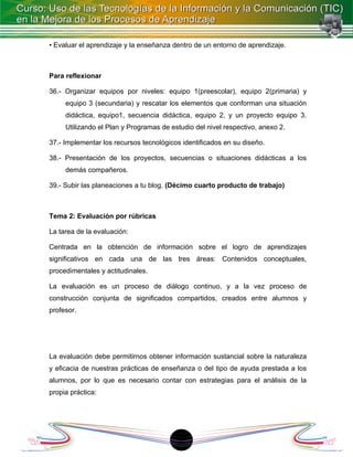 • Evaluar el aprendizaje y la enseñanza dentro de un entorno de aprendizaje.



Para reflexionar

36.- Organizar equipos por niveles: equipo 1(preescolar), equipo 2(primaria) y
     equipo 3 (secundaria) y rescatar los elementos que conforman una situación
     didáctica, equipo1, secuencia didáctica, equipo 2, y un proyecto equipo 3.
     Utilizando el Plan y Programas de estudio del nivel respectivo, anexo 2.

37.- Implementar los recursos tecnológicos identificados en su diseño.

38.- Presentación de los proyectos, secuencias o situaciones didácticas a los
     demás compañeros.

39.- Subir las planeaciones a tu blog. (Décimo cuarto producto de trabajo)



Tema 2: Evaluación por rúbricas

La tarea de la evaluación:

Centrada en la obtención de información sobre el logro de aprendizajes
significativos en cada una de las tres áreas: Contenidos conceptuales,
procedimentales y actitudinales.

La evaluación es un proceso de diálogo continuo, y a la vez proceso de
construcción conjunta de significados compartidos, creados entre alumnos y
profesor.




La evaluación debe permitirnos obtener información sustancial sobre la naturaleza
y eficacia de nuestras prácticas de enseñanza o del tipo de ayuda prestada a los
alumnos, por lo que es necesario contar con estrategias para el análisis de la
propia práctica:




                                          1
 