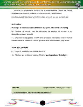 1. Técnicas e instrumentos: Bitácora de cuestionamientos, Diario de campo,
Observación entre pares y Evaluación intermedia con los estudiantes.

2. Auto evaluación (contestar un instrumento y compartir con sus compañeros)



Actividades:

Investigar la elaboración de rúbricas en la página: rubistar.4teachers.org

40.- Analizar el manual, para la elaboración de rúbricas de acuerdo a su
planeación, anexo 4, lectura1.

41.- Organizar los equipos de acuerdo a los proyectos elaborados, para diseñar un
formato donde se anoten las rúbricas que evaluaran las actividades propuestas.



PARA REFLEXIONAR

42.- Proyecto, situación o secuencia didáctica

43.- Rúbricas que evalúen el proceso (Décimo quinto producto de trabajo)




Sesión 5                                   Tiempo estimado: 5 horas presenciales


La Funcionalidad de las herramientas de la Web 2.0




                                          1
 