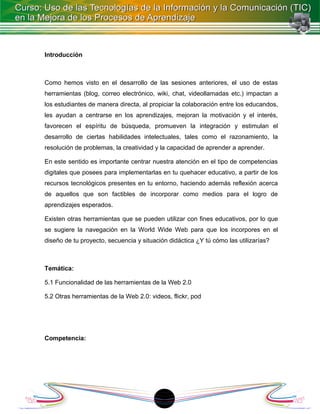 Introducción



Como hemos visto en el desarrollo de las sesiones anteriores, el uso de estas
herramientas (blog, correo electrónico, wiki, chat, videollamadas etc.) impactan a
los estudiantes de manera directa, al propiciar la colaboración entre los educandos,
les ayudan a centrarse en los aprendizajes, mejoran la motivación y el interés,
favorecen el espíritu de búsqueda, promueven la integración y estimulan el
desarrollo de ciertas habilidades intelectuales, tales como el razonamiento, la
resolución de problemas, la creatividad y la capacidad de aprender a aprender.

En este sentido es importante centrar nuestra atención en el tipo de competencias
digitales que posees para implementarlas en tu quehacer educativo, a partir de los
recursos tecnológicos presentes en tu entorno, haciendo además reflexión acerca
de aquellos que son factibles de incorporar como medios para el logro de
aprendizajes esperados.

Existen otras herramientas que se pueden utilizar con fines educativos, por lo que
se sugiere la navegación en la World Wide Web para que los incorpores en el
diseño de tu proyecto, secuencia y situación didáctica ¿Y tú cómo las utilizarías?



Temática:

5.1 Funcionalidad de las herramientas de la Web 2.0

5.2 Otras herramientas de la Web 2.0: videos, flickr, pod




Competencia:




                                          1
 