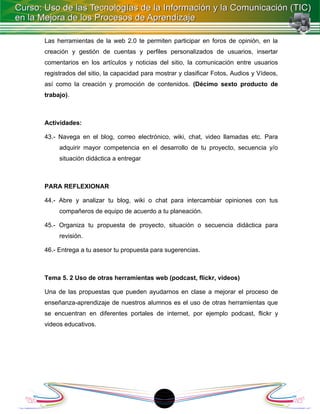 Las herramientas de la web 2.0 te permiten participar en foros de opinión, en la
creación y gestión de cuentas y perfiles personalizados de usuarios, insertar
comentarios en los artículos y noticias del sitio, la comunicación entre usuarios
registrados del sitio, la capacidad para mostrar y clasificar Fotos, Audios y Vídeos,
así como la creación y promoción de contenidos. (Décimo sexto producto de
trabajo).



Actividades:

43.- Navega en el blog, correo electrónico, wiki, chat, video llamadas etc. Para
     adquirir mayor competencia en el desarrollo de tu proyecto, secuencia y/o
     situación didáctica a entregar



PARA REFLEXIONAR

44.- Abre y analizar tu blog, wiki o chat para intercambiar opiniones con tus
     compañeros de equipo de acuerdo a tu planeación.

45.- Organiza tu propuesta de proyecto, situación o secuencia didáctica para
     revisión.

46.- Entrega a tu asesor tu propuesta para sugerencias.



Tema 5. 2 Uso de otras herramientas web (podcast, flickr, videos)

Una de las propuestas que pueden ayudarnos en clase a mejorar el proceso de
enseñanza-aprendizaje de nuestros alumnos es el uso de otras herramientas que
se encuentran en diferentes portales de internet, por ejemplo podcast, flickr y
videos educativos.




                                          1
 