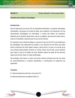 Sesión 6                                   Tiempo estimado: 5 horas presenciales


Fomento de la Cultura Tecnológica




Introducción:

Para el adecuado uso de las TIC es importante administrar y coordinar actividades
individuales y de grupo en el aula de clase, que conlleven a la interacción con las
herramientas tecnológicas de informática, a través del diseño de proyectos.
Además que el docente tenga claro cuál es su objetivo, para que las quiere usar y
cuál es el resultado a alcanzar para el uso de las mismas.

Es necesario que el docente aplique y conozca lo que son las TIC y que seleccione
las estrategias más adecuada de acuerdo a sus alumnos de tal forma que ellos
tomen conciencia de cómo deben usarse y para qué fin; ya que si no se les da el
uso correcto estas pueden volverse un círculo vicioso. Es por ello, que el docente
guía hacia lo que es el deber ser pero también queda de parte de los alumnos
seguir ese camino hacia un mejor aprendizaje.

Sin embargo, para hacer un buen uso de las mismas, tenemos que dar una serie
de recomendaciones a nuestros estudiantes, a continuación te sugerimos las
siguientes.



Temática:

6.1 Recomendaciones del buen uso de las TIC

6.2 Recomendaciones de páginas Web 2.0




                                          1
 
