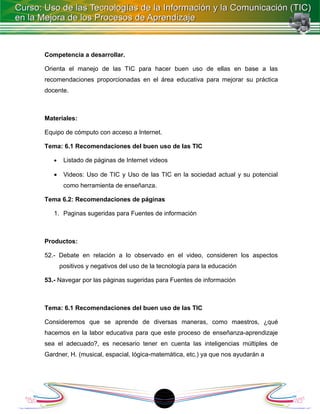 Competencia a desarrollar.

Orienta el manejo de las TIC para hacer buen uso de ellas en base a las
recomendaciones proporcionadas en el área educativa para mejorar su práctica
docente.



Materiales:

Equipo de cómputo con acceso a Internet.

Tema: 6.1 Recomendaciones del buen uso de las TIC

   •    Listado de páginas de Internet videos

   •    Videos: Uso de TIC y Uso de las TIC en la sociedad actual y su potencial
        como herramienta de enseñanza.

Tema 6.2: Recomendaciones de páginas

   1. Paginas sugeridas para Fuentes de información



Productos:

52.- Debate en relación a lo observado en el video, consideren los aspectos
       positivos y negativos del uso de la tecnología para la educación

53.- Navegar por las páginas sugeridas para Fuentes de información



Tema: 6.1 Recomendaciones del buen uso de las TIC

Consideremos que se aprende de diversas maneras, como maestros, ¿qué
hacemos en la labor educativa para que este proceso de enseñanza-aprendizaje
sea el adecuado?, es necesario tener en cuenta las inteligencias múltiples de
Gardner, H. (musical, espacial, lógica-matemática, etc.) ya que nos ayudarán a




                                            1
 