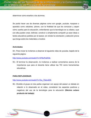 determinar como enseñar a los alumnos.



Se podrá hacer uso de diversas páginas como son google, youtube, myspace o
aparatos como celulares, iphone, con la finalidad de que los conozcan y sepan
cómo usarlos para la educación, entendiendo que la tecnología es su aliada y que
con ella pueden crear, disfrutar, construir o simplemente compartir ya sean ideas o
textos educativos pedidos por el asesor, sin olvidar la orientación y selección previa
que tenga sobre los materiales a mostrar.



Actividades

54.- Para iniciar te invitamos a observar el siguiente video de youtube, bajado de la
siguiente página:

http://www.youtube.com/watch?v=078icPoZC8c

55.- Al terminar la observación, te invitamos a realizar comentarios acerca de la
     importancia que para el docente tiene utilizar las TIC como herramientas
     educativas.



PARA REFLEXIONAR:

http://www.youtube.com/watch?v=Ew_7QslvdDA

56.- Dividido el grupo en dos partes organizar con apoyo del asesor un debate en
     relación a lo observado en el video, consideren los aspectos positivos y
     negativos del uso de la tecnología para la educación (Décimo octavo
     producto de trabajo)




                                            1
 