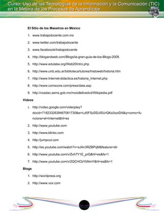 El Sitio de los Maestros en México

  1. www.trabajodocente.com.mx

  2. www.twitter.com/trabajodocente

  3. www.faceboook/trabajodocente

  4. http://blogandweb.com/Blogs/la-gran-guia-de-los-Blogs-2008.

  5. http://www.eduteka.org/Web20Intro.php

  6. http://www.unlz.edu.ar/biblioteca/tutores/histoweb/historia.htm

  7. http://www.Internet-didactica.es/historia_Internet.php

  8. http://www.comscore.com/press/data.asp

  9. http://cosdac.sems.gob.mx/moodlelivedvd/Wikipedia.pdf

Videos

  1. http://video.google.com/videoplay?
        docid=7182332639467061730&ei=Ld5FScDDJISUrQKa3oziDA&q=como+fu
        nciona+el+Internet&hl=es

  2. http://www.youtube.com

  3. http://www.blinkx.com

  4. http://jumpcut.com

  5. http://es.youtube.com/watch?v=sJAn3RZBPqM&feature=dir

  6. http://www.youtube.com/v/Zvh7Y1E_prQ&hl=es&fs=1

  7. http://www.youtube.com/v/2QCHCbYbNmY&hl=es&fs=1

Blogs

  1. http://wordpress.org

  2. http://www.vox.com




                                          1
 