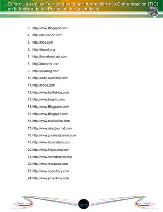 3. http://www.Blogspot.com

4. http://360.yahoo.com

5. http://blog.com

6. http://drupal.org

7. http://hometown.aol.com

8. http://msmvps.com

9. http://newblog.com

10. http://radio.userland.com

11. http://typo3.com

12. http://www.battleblog.com

13. http://www.blog-fx.com

14. http://www.Blogsome.com

15. http://www.Blogspirit.com

16. http://www.bluekaffee.com

17. http://www.deadjournal.com

18. http://www.greatestjournal.com

19. http://www.lacoctelera.com

20. http://www.livejournal.com

21. http://www.movabletype.org

22. http://www.myspace.com

23. http://www.opendiary.com

24. http://www.pmachine.com




                                     1
 