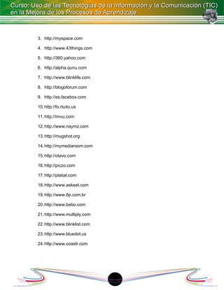 3. http://myspace.com

4. http://www.43things.com

5. http://360.yahoo.com

6. http://alpha.qunu.com

7. http://www.blinklife.com

8. http://blogoforum.com

9. http://es.facebox.com

10. http://fo.rtuito.us

11. http://imvu.com

12. http://www.naymz.com

13. http://mugshot.org

14. http://mymediaroom.com

15. http://otavo.com

16. http://piczo.com

17. http://platial.com

18. http://www.askeet.com

19. http://www.8p.com.br

20. http://www.bebo.com

21. http://www.multiply.com

22. http://www.blinklist.com

23. http://www.bluedot.us

24. http://www.coastr.com




                               1
 