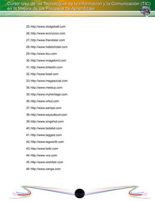 25. http://www.dodgeball.com

26. http://www.econozco.com

27. http://www.friendster.com

28. http://www.habbohotel.com

29. http://www.ilcu.com

30. http://www.imagekind.com

31. http://www.linkedin.com

32. http://www.listal.com

33. http://www.megasocial.com

34. http://www.meetup.com

35. http://www.myheritage.com

36. http://www.orkut.com

37. http://www.sampa.com

38. http://www.sayoutloud.com

39. http://www.singshot.com

40. http://www.tadalist.com

41. http://www.tagged.com

42. http://www.tagworld.com

43. http://www.twttr.com

44. http://www.vox.com

45. http://www.wishlistr.com

46. http://www.xanga.com




                                1
 