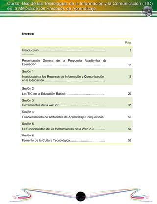 ÍNDICE

                                                            Pág.

Introducción…………………………………………………………                            8
…………

Presentación General de la Propuesta Académica de
Formación……………………………………………………........                        11

Sesión 1
Introducción a los Recursos de Información y Comunicación    16
en la Educación……………………………………….…………..

Sesión 2
Las TIC en la Educación Básica………………………………..                 27

Sesión 3
Herramientas de la web 2.0……………………………………..                   35

Sesión 4
Establecimiento de Ambientes de Aprendizaje Enriquecidos.    50

Sesión 5
La Funcionalidad de las Herramientas de la Web 2.0………..      54

Sesión 6
Fomento de la Cultura Tecnológica…………………………….                59




                                       1
 