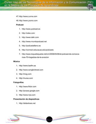 47. http://www.zurna.com

   48. http://www.yoono.com

   Podcast

      1. http://www.podcast.es

      2. http://odeo.com

      3. http://www.talkr.com

      4. http://www.mundopodcast.net

      5. http://podcastellano.es

      6. http://connect.educause.edu/podcasts

      7. http://www.toquedequeda.net/cm/2008/05/06/el-podcast-de-conozca-
          mas-70-tragedias-de-la-aviacion

Música

   1. http://www.lastfm.es

   2. http://www.songbirdnest.com

   3. http://mog.com

   4. http://muiso.com

Fotografías

   1. http://www.flickr.com

   2. http://picasa.google.com

   3. http://www.riya.com

Presentación de diapositivas

   1. http://slideshare.net




                                        1
 