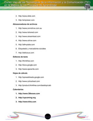2. http://www.slide.com

   3. http://empressr.com

Almacenadores de archivos

   1. http://www.omnidrive.com.au

   2. http://www.4shared.com

   3. http://www.streamload.com

   4. http://www.xdrive.com

   5. http://allmydata.com

   6. Etiquetado y marcadores sociales

   7. http://delicious.com

Editores de texto

   1. http://thinkfree.com

   2. http://docs.google.com

   3. http://www.ajaxwrite.com

Hojas de cálculo

   1. http://spreadsheets.google.com

   2. http://www.zohosheet.com

   3. http://product.thinkfree.com/desktop/calc

Calendarios

   1. http://www.30boxes.com

   2. http://upcoming.org

   3. http://www.kiko.com




                                         1
 