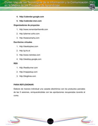 4. http://calendar.google.com

   5. http://calendar.msn.com

Organizadores de proyectos

   1. http://www.rememberthemilk.com

   2. http://planner.zoho.com

   3. http://basecamphq.com

Escritorios virtuales

   1. http://desktoptwo.com

   2. http://g.ho.st

   3. http://www.netvibes.com

   4. http://desktop.google.com

RSS

   1. http://feedburner.com

   2. http://mappedup.com

   3. http://bloglines.com



PARA REFLEXIONAR:

Elabore de manera individual una carpeta electrónica con los productos parciales
de las 5 sesiones, enriqueciéndolas con las aportaciones recuperadas durante el
curso.




                                        1
 