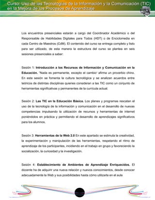 Los encuentros presenciales estarán a cargo del Coordinador Académico o del
Responsable de Habilidades Digitales para Todos (HDT) o de Enciclomedia en
cada Centro de Maestros (CdM). El contenido del curso se entrega completo y listo
para ser utilizado, de esta manera la estructura del curso se plantea en seis
sesiones presenciales a saber:



Sesión 1: Introducción a los Recursos de Información y Comunicación en la
Educación. “Nada es permanente, excepto el cambio” afirma un proverbio chino.
En esta sesión se fomenta la cultura tecnológica y se analizan acuerdos entre
teóricos de distintas disciplinas quienes consideran a las TIC como un conjunto de
herramientas significativas y permanentes de la currícula actual.



Sesión 2: Las TIC en la Educación Básica. Los planes y programas rescatan el
uso de la tecnología de la información y comunicación en el desarrollo de nuevas
competencias impulsando la utilización de recursos y herramientas de internet
poniéndolos en práctica y permitiendo el desarrollo de aprendizajes significativos
para los alumnos.



Sesión 3: Herramientas de la Web 2.0 En este apartado se estimula la creatividad,
la experimentación y manipulación de las herramientas, respetando el ritmo de
aprendizaje de los participantes, incidiendo en el trabajo en grupo y favoreciendo la
socialización, la curiosidad y la investigación.



Sesión 4: Establecimiento de Ambientes de Aprendizaje Enriquecidos. El
docente ha de adquirir una nueva relación y nuevos conocimientos, desde conocer
adecuadamente la Web y sus posibilidades hasta cómo utilizarla en el aula




                                            1
 