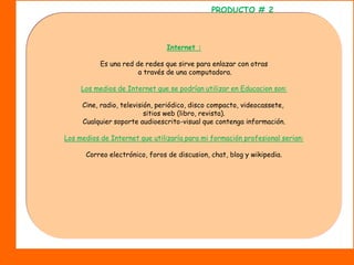 PRODUCTO # 2Internet :Es una red de redes que sirve para enlazar con otras a través de una computadora.Los medios de Internet que se podrían utilizar en Educacion son:Cine, radio, televisión, periódico, disco compacto, videocassete, sitios web (libro, revista).Cualquier soporte audioescrito-visual que contenga información.Los medios de Internet que utilizaría para mi formación profesional serian:Correo electrónico, foros de discusion, chat, blog y wikipedia.