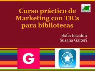 Curso práctico de
Marketing con TICs
para bibliotecas
Sofía Bacalini
Susana Gaiteri
 
