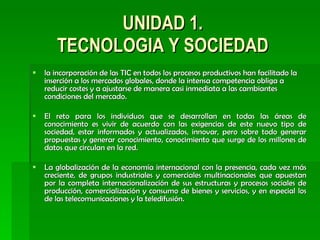 UNIDAD 1. TECNOLOGIA Y SOCIEDAD la incorporación de las TIC en todos los procesos productivos han facilitado la inserción a los mercados globales, donde la intensa competencia obliga a reducir costes y a ajustarse de manera casi inmediata a las cambiantes condiciones del mercado.  El reto para los individuos que se desarrollan en todas las áreas de conocimiento es vivir de acuerdo con las exigencias de este nuevo tipo de sociedad, estar informados y actualizados, innovar, pero sobre todo generar propuestas y generar conocimiento, conocimiento que surge de los millones de datos que circulan en la red. La globalización de la economía internacional con la presencia, cada vez más creciente, de grupos industriales y comerciales multinacionales que apuestan por la completa internacionalización de sus estructuras y procesos sociales de producción, comercialización y consumo de bienes y servicios, y en especial los de las telecomunicaciones y la teledifusión.  