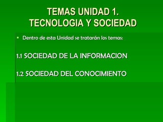 TEMAS UNIDAD 1. TECNOLOGIA Y SOCIEDAD Dentro de esta Unidad se tratarán los temas: 1.1 SOCIEDAD DE LA INFORMACION 1.2 SOCIEDAD DEL CONOCIMIENTO 