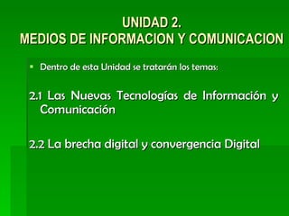 UNIDAD 2. MEDIOS DE INFORMACION Y COMUNICACION Dentro de esta Unidad se tratarán los temas: 2.1 Las Nuevas Tecnologías de Información y Comunicación 2.2 La brecha digital y convergencia Digital  